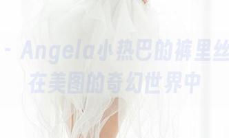 魅妍社 – Angela小热巴的裤里丝，徜徉在美图的奇幻世界中